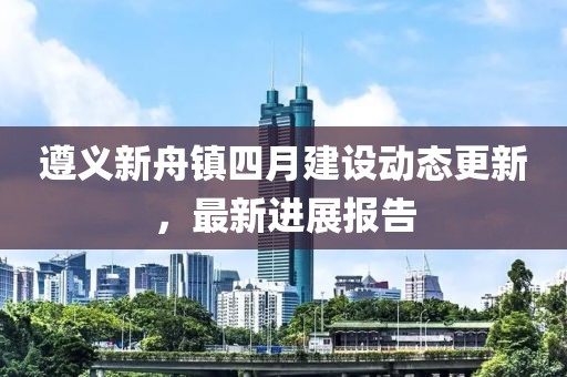 遵義新舟鎮(zhèn)四月建設(shè)動態(tài)更新，最新進展報告