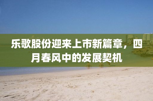 樂歌股份迎來上市新篇章，四月春風(fēng)中的發(fā)展契機