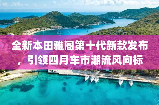 全新本田雅閣第十代新款發(fā)布，引領四月車市潮流風向標