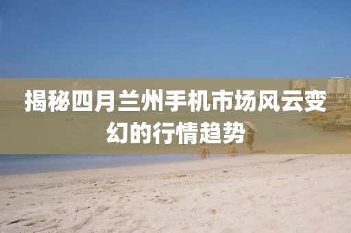 揭秘四月蘭州手機(jī)市場(chǎng)風(fēng)云變幻的行情趨勢(shì)