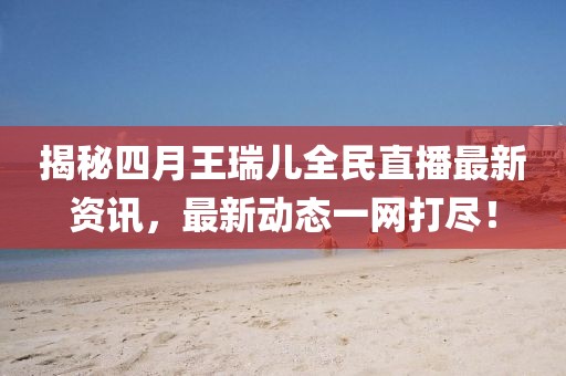 揭秘四月王瑞兒全民直播最新資訊，最新動態(tài)一網(wǎng)打盡！