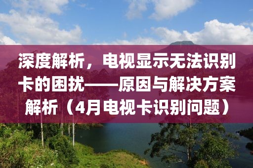 深度解析，電視顯示無法識別卡的困擾——原因與解決方案解析（4月電視卡識別問題）