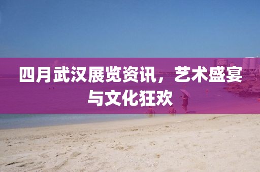 四月武漢展覽資訊，藝術(shù)盛宴與文化狂歡