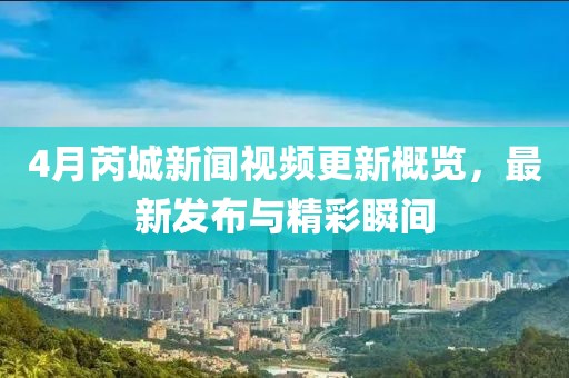 4月芮城新聞視頻更新概覽，最新發(fā)布與精彩瞬間