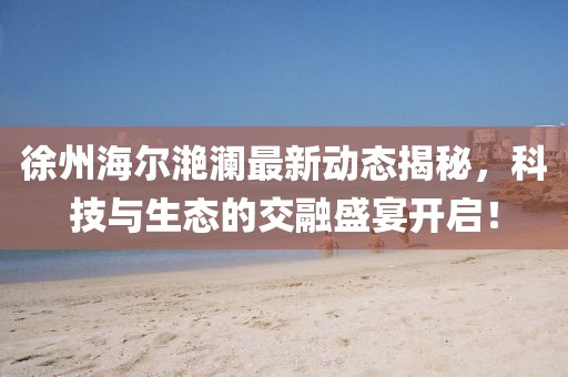 徐州海爾滟瀾最新動態(tài)揭秘，科技與生態(tài)的交融盛宴開啟！