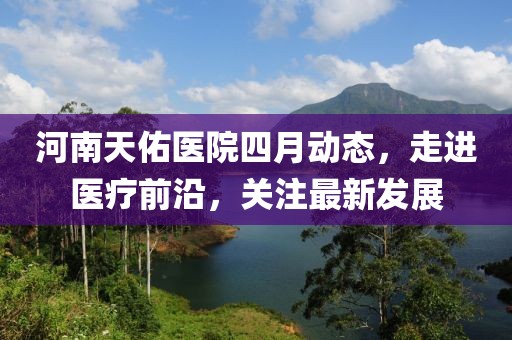 河南天佑醫(yī)院四月動(dòng)態(tài)，走進(jìn)醫(yī)療前沿，關(guān)注最新發(fā)展