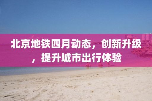 北京地鐵四月動態(tài)，創(chuàng)新升級，提升城市出行體驗
