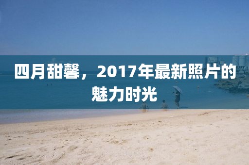 四月甜馨，2017年最新照片的魅力時光