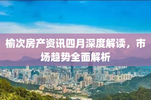 榆次房產(chǎn)資訊四月深度解讀，市場趨勢全面解析