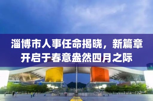 淄博市人事任命揭曉，新篇章開啟于春意盎然四月之際