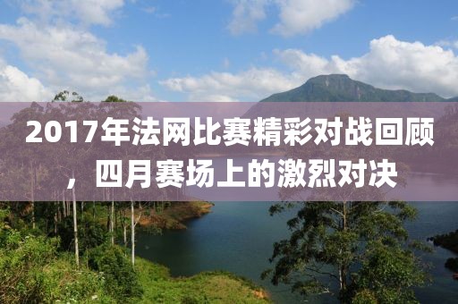 2017年法網(wǎng)比賽精彩對(duì)戰(zhàn)回顧，四月賽場(chǎng)上的激烈對(duì)決