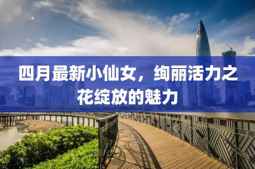 四月最新小仙女，絢麗活力之花綻放的魅力