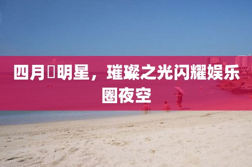 四月昉明星，璀璨之光閃耀娛樂圈夜空