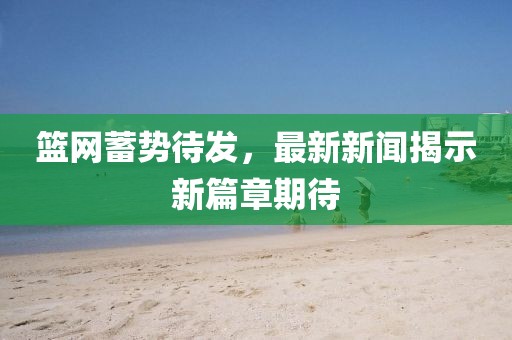 籃網(wǎng)蓄勢(shì)待發(fā)，最新新聞揭示新篇章期待