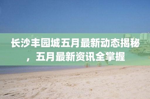 長沙豐園城五月最新動態(tài)揭秘，五月最新資訊全掌握