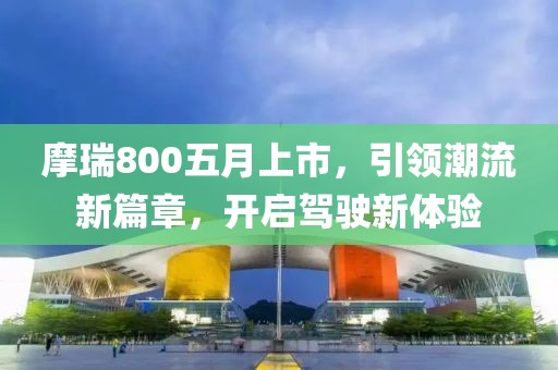 摩瑞800五月上市，引領(lǐng)潮流新篇章，開啟駕駛新體驗(yàn)
