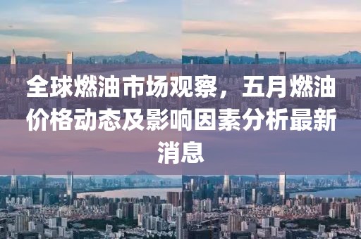 全球燃油市場觀察，五月燃油價格動態(tài)及影響因素分析最新消息