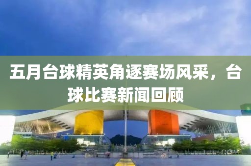 五月臺球精英角逐賽場風(fēng)采，臺球比賽新聞回顧