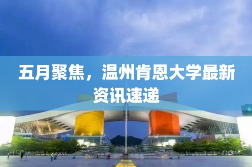 五月聚焦，溫州肯恩大學(xué)最新資訊速遞