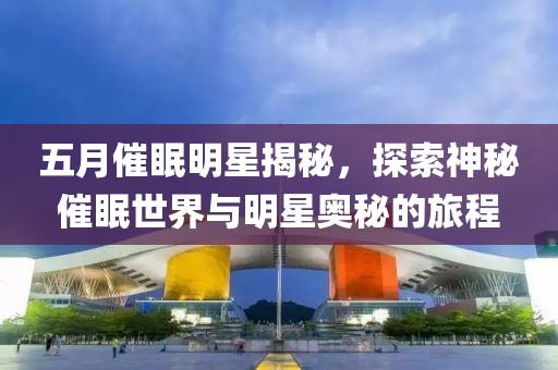 五月催眠明星揭秘，探索神秘催眠世界與明星奧秘的旅程