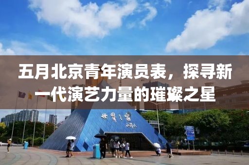 五月北京青年演員表，探尋新一代演藝力量的璀璨之星