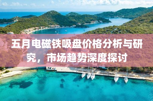 五月電磁鐵吸盤價(jià)格分析與研究，市場(chǎng)趨勢(shì)深度探討