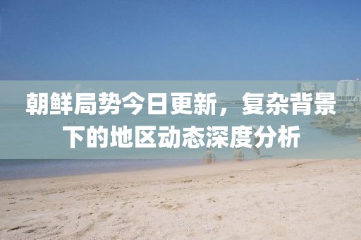 朝鮮局勢今日更新，復(fù)雜背景下的地區(qū)動態(tài)深度分析