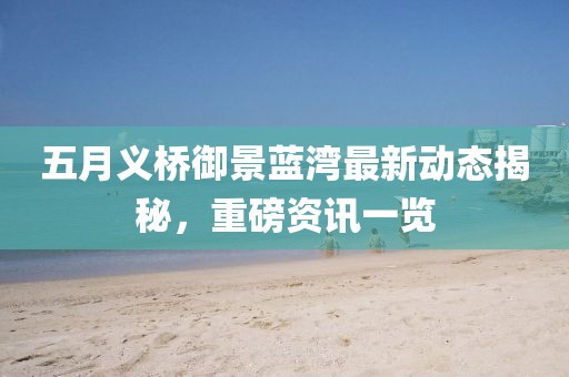 五月義橋御景藍(lán)灣最新動(dòng)態(tài)揭秘，重磅資訊一覽