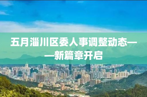 五月淄川區(qū)委人事調(diào)整動態(tài)——新篇章開啟
