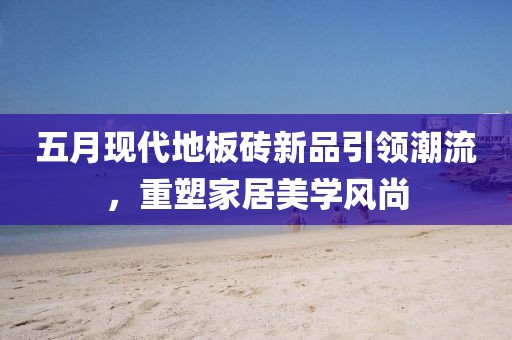 五月現(xiàn)代地板磚新品引領(lǐng)潮流，重塑家居美學(xué)風(fēng)尚