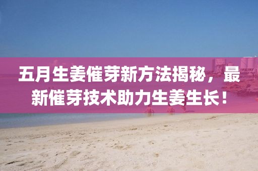 五月生姜催芽新方法揭秘，最新催芽技術(shù)助力生姜生長！