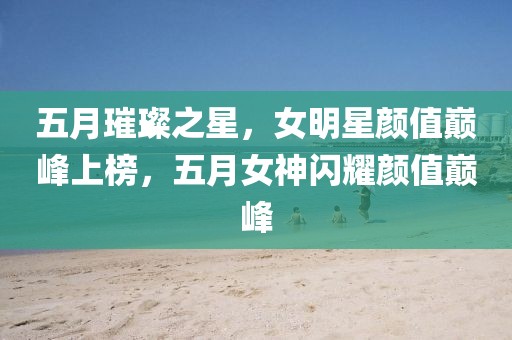 五月璀璨之星，女明星顏值巔峰上榜，五月女神閃耀顏值巔峰