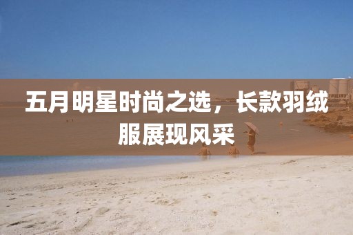 五月明星時尚之選，長款羽絨服展現風采