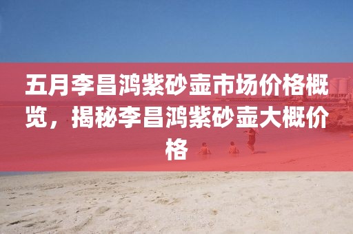 五月李昌鴻紫砂壺市場(chǎng)價(jià)格概覽，揭秘李昌鴻紫砂壺大概價(jià)格