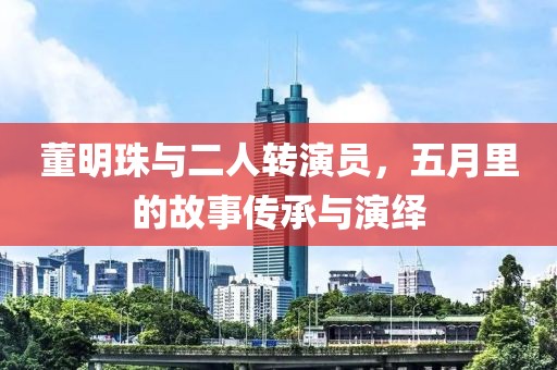 董明珠與二人轉(zhuǎn)演員，五月里的故事傳承與演繹