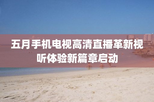 五月手機電視高清直播革新視聽體驗新篇章啟動