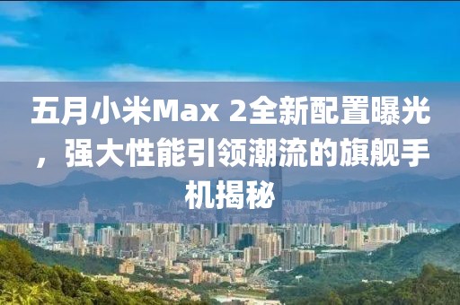 五月小米Max 2全新配置曝光，強(qiáng)大性能引領(lǐng)潮流的旗艦手機(jī)揭秘