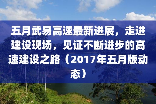 五月武易高速最新進展，走進建設(shè)現(xiàn)場，見證不斷進步的高速建設(shè)之路（2017年五月版動態(tài)）