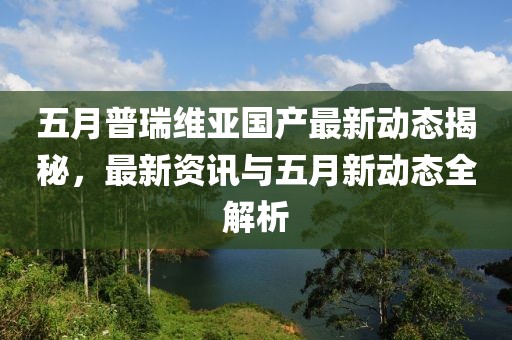 五月普瑞維亞國(guó)產(chǎn)最新動(dòng)態(tài)揭秘，最新資訊與五月新動(dòng)態(tài)全解析