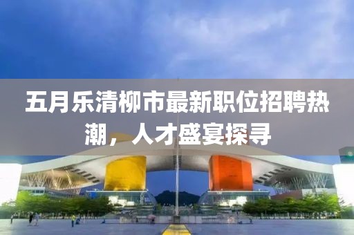 五月樂(lè)清柳市最新職位招聘熱潮，人才盛宴探尋