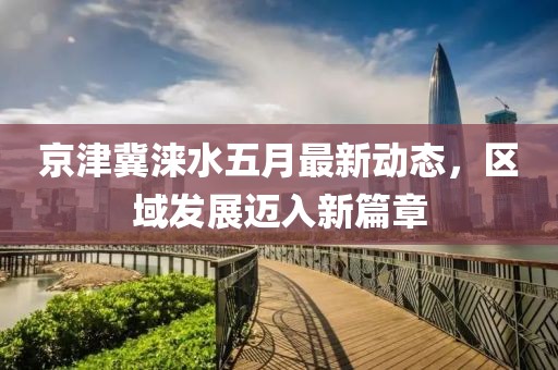 京津冀淶水五月最新動態(tài)，區(qū)域發(fā)展邁入新篇章