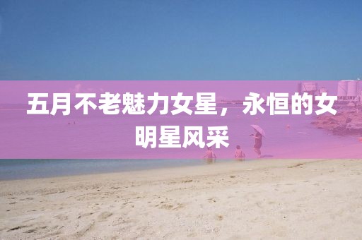 五月不老魅力女星，永恒的女明星風采