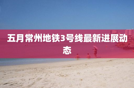 五月常州地鐵3號線最新進展動態(tài)
