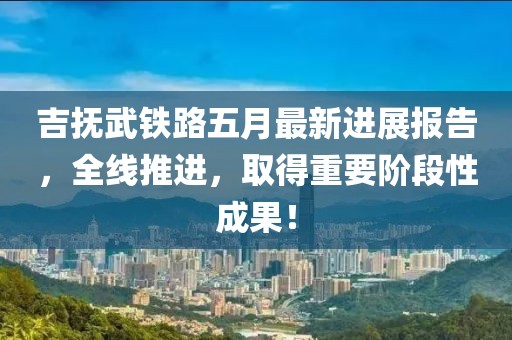 吉撫武鐵路五月最新進(jìn)展報(bào)告，全線推進(jìn)，取得重要階段性成果！