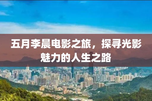 五月李晨電影之旅，探尋光影魅力的人生之路