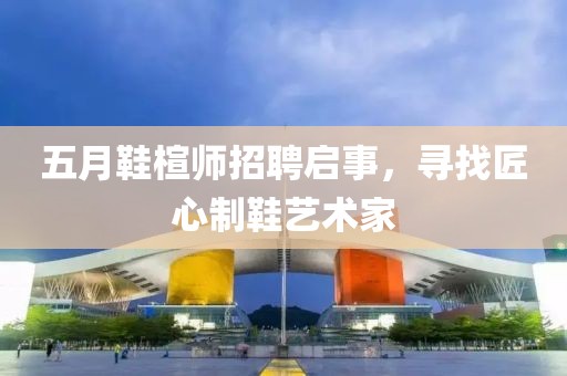 五月鞋楦師招聘啟事，尋找匠心制鞋藝術(shù)家