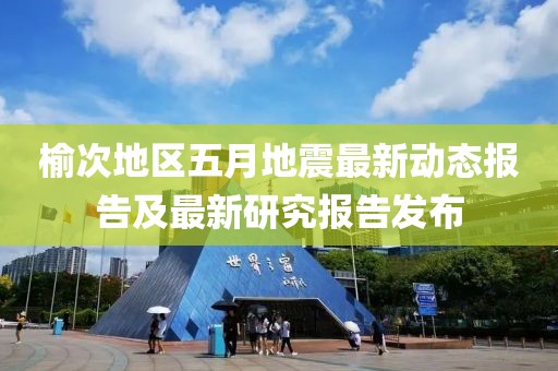 榆次地區(qū)五月地震最新動態(tài)報告及最新研究報告發(fā)布