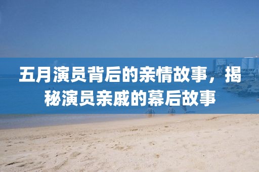 五月演員背后的親情故事，揭秘演員親戚的幕后故事