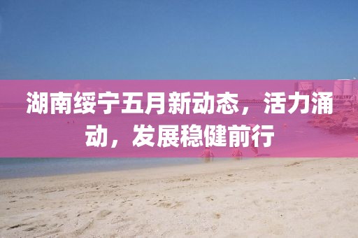 湖南綏寧五月新動態(tài)，活力涌動，發(fā)展穩(wěn)健前行
