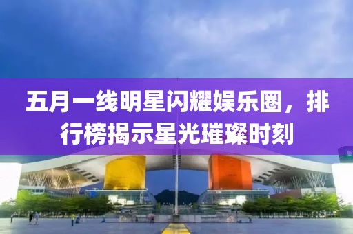 五月一線明星閃耀娛樂圈，排行榜揭示星光璀璨時(shí)刻